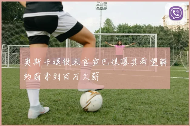 奥斯卡退役未官宣巴媒曝其希望解约前拿到百万欠薪