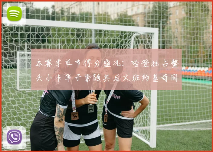 本赛季单节得分盛况：哈登独占鳌头小卡华子紧随其后文班约基奇同创佳绩