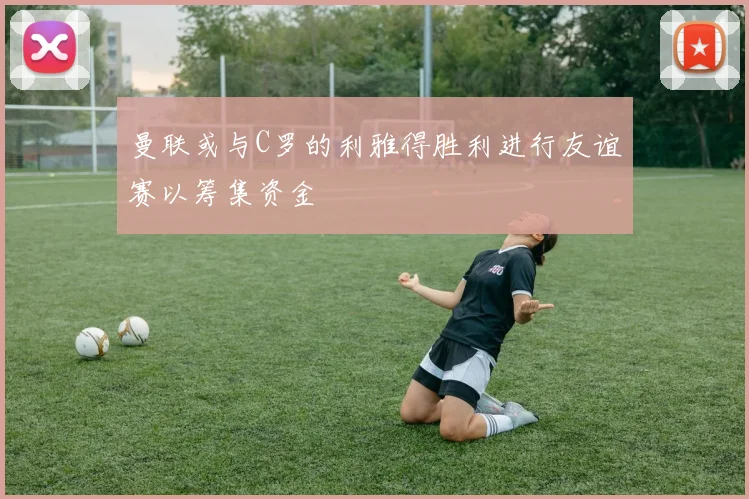 曼联或与C罗的利雅得胜利进行友谊赛以筹集资金