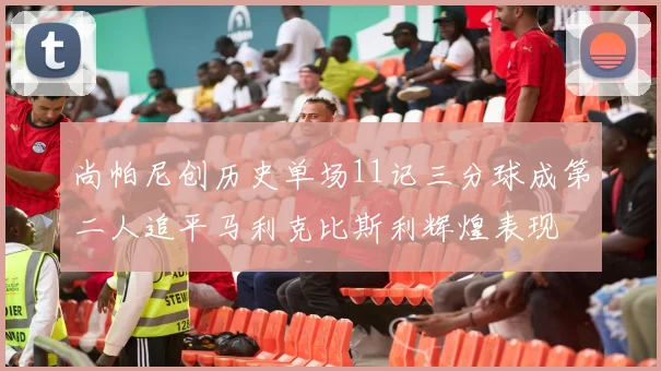 尚帕尼创历史单场11记三分球成第二人追平马利克比斯利辉煌表现