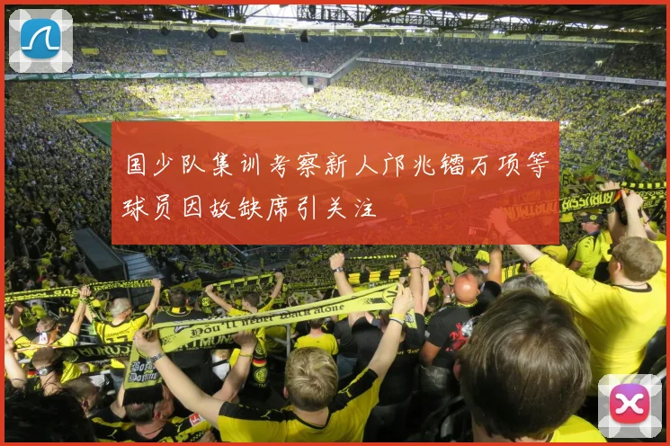 国少队集训考察新人邝兆镭万项等球员因故缺席引关注