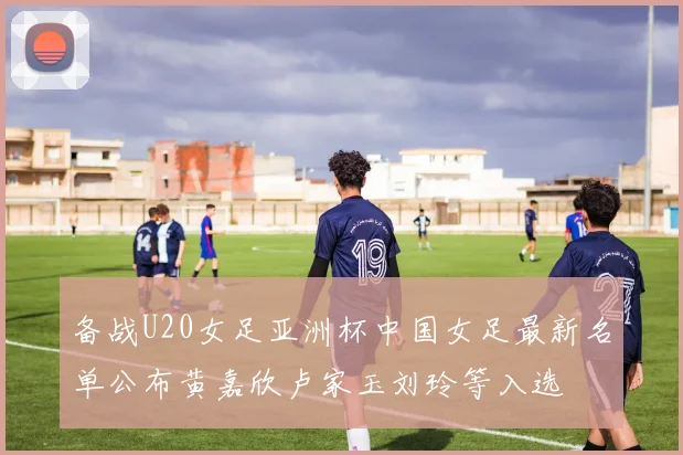 备战U20女足亚洲杯中国女足最新名单公布黄嘉欣卢家玉刘玲等入选