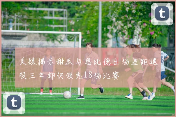 美媒揭示甜瓜与恩比德出场差距退役三年却仍领先18场比赛