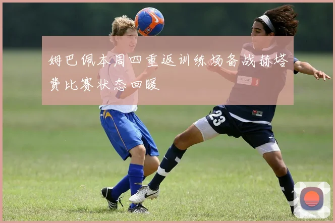 姆巴佩本周四重返训练场备战赫塔费比赛状态回暖