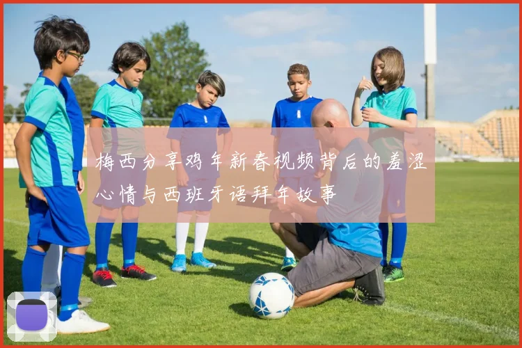 梅西分享鸡年新春视频背后的羞涩心情与西班牙语拜年故事