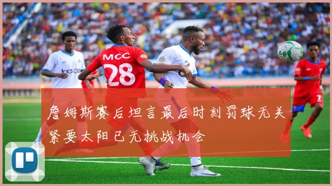 詹姆斯赛后坦言最后时刻罚球无关紧要太阳已无挑战机会