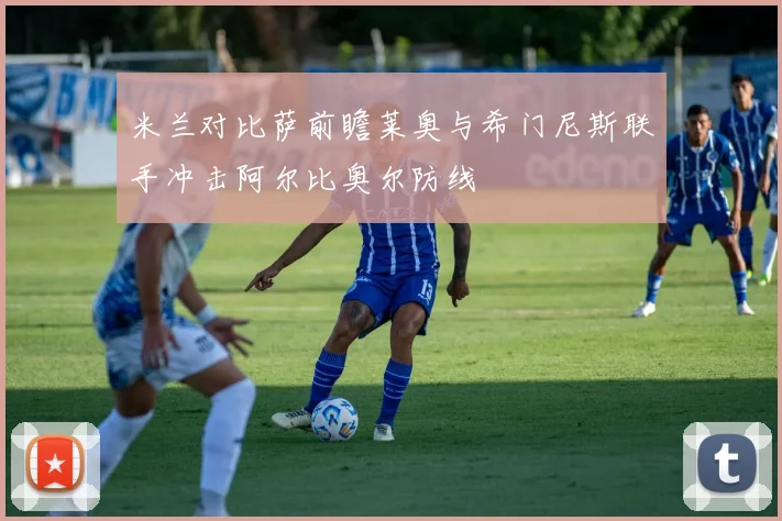 米兰对比萨前瞻莱奥与希门尼斯联手冲击阿尔比奥尔防线