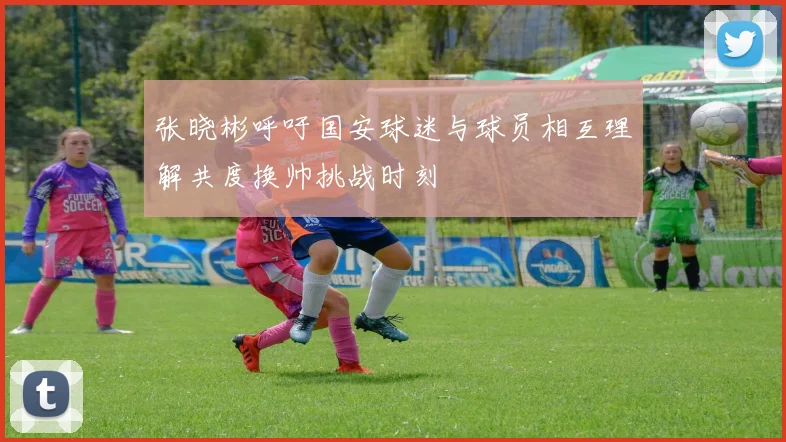 张晓彬呼吁国安球迷与球员相互理解共度换帅挑战时刻