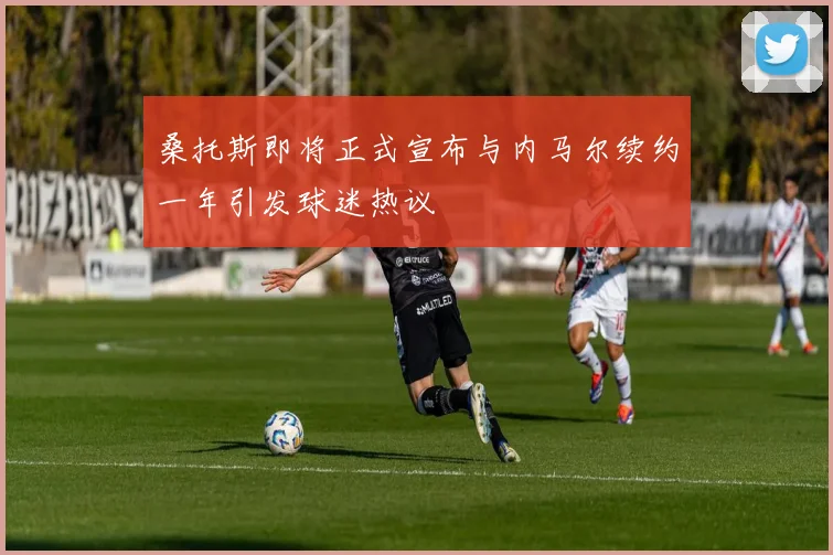 桑托斯即将正式宣布与内马尔续约一年引发球迷热议