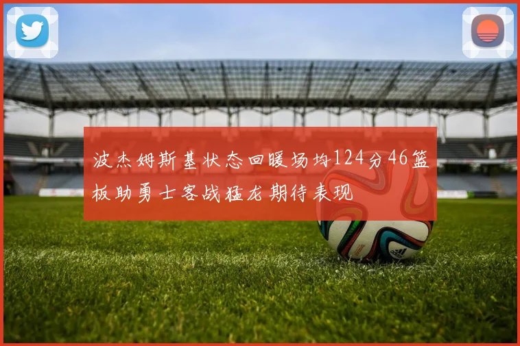 波杰姆斯基状态回暖场均124分46篮板助勇士客战猛龙期待表现