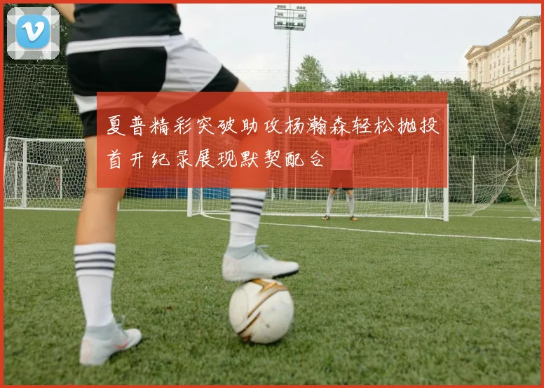 夏普精彩突破助攻杨瀚森轻松抛投首开纪录展现默契配合