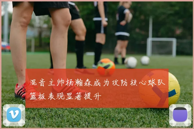 混音主帅杨瀚森成为攻防核心球队篮板表现显著提升