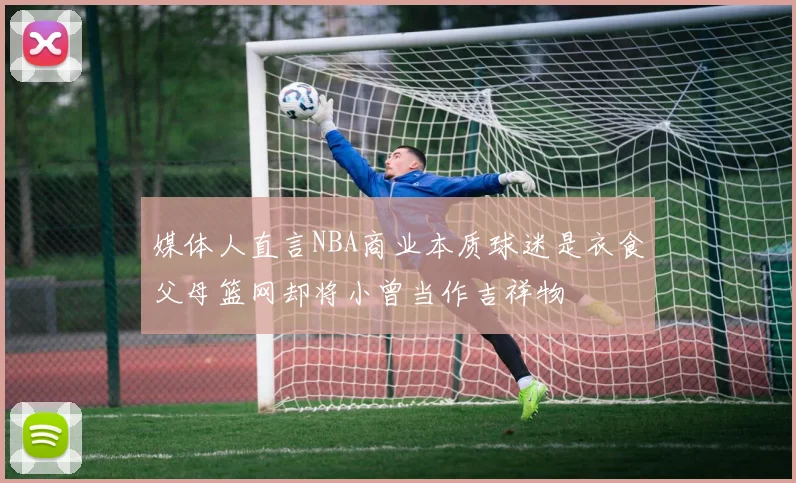 媒体人直言NBA商业本质球迷是衣食父母篮网却将小曾当作吉祥物