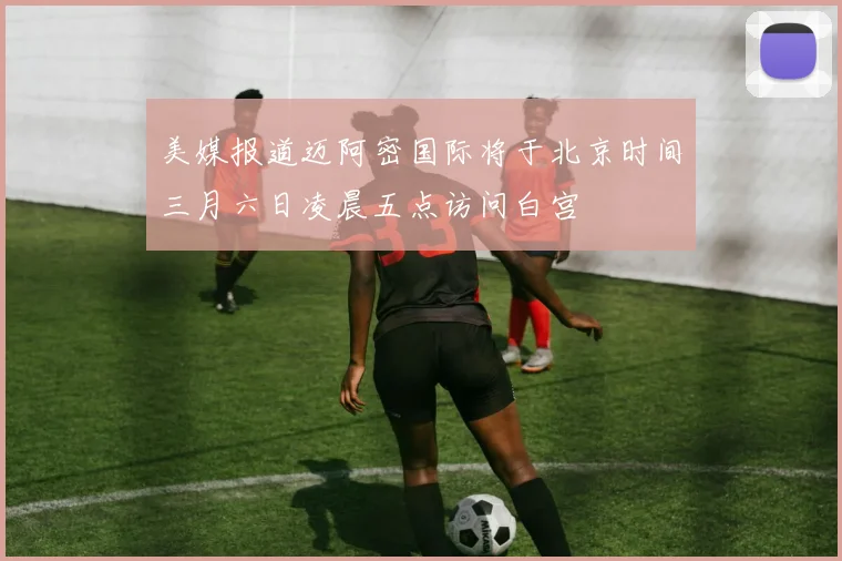 美媒报道迈阿密国际将于北京时间三月六日凌晨五点访问白宫