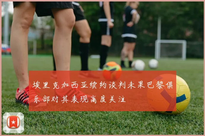 埃里克加西亚续约谈判未果巴黎俱乐部对其表现高度关注