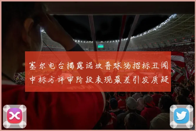 塞尔电台揭露诺坎普球场招标丑闻中标方评审阶段表现最差引发质疑